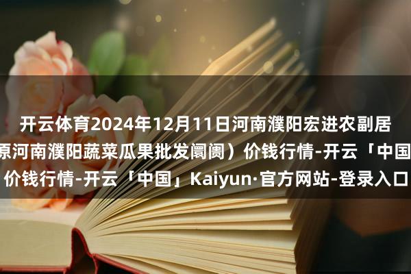 开云体育2024年12月11日河南濮阳宏进农副居品批发阛阓有限公司（原河南濮阳蔬菜瓜果批发阛阓）价钱行情-开云「中国」Kaiyun·官方网站-登录入口