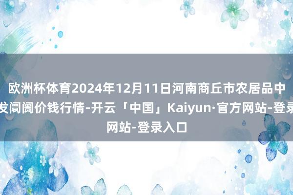 欧洲杯体育2024年12月11日河南商丘市农居品中心批发阛阓价钱行情-开云「中国」Kaiyun·官方网站-登录入口