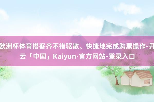 欧洲杯体育搭客齐不错驱散、快捷地完成购票操作-开云「中国」Kaiyun·官方网站-登录入口