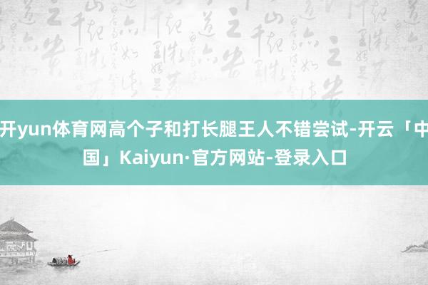 开yun体育网高个子和打长腿王人不错尝试-开云「中国」Kaiyun·官方网站-登录入口