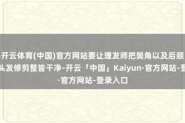 开云体育(中国)官方网站要让理发师把鬓角以及后颈部位的头发修剪整皆干净-开云「中国」Kaiyun·官方网站-登录入口