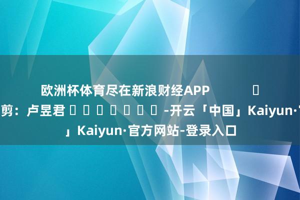 欧洲杯体育尽在新浪财经APP            						职守裁剪：卢昱君 							-开云「中国」Kaiyun·官方网站-登录入口