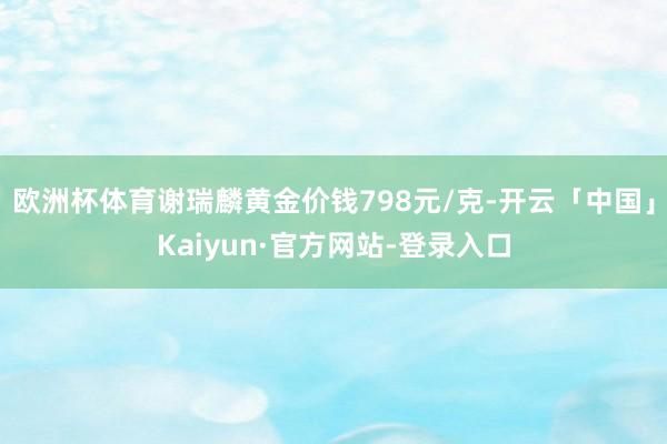 欧洲杯体育谢瑞麟黄金价钱798元/克-开云「中国」Kaiyun·官方网站-登录入口