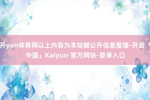 开yun体育网以上内容为本站据公开信息整理-开云「中国」Kaiyun·官方网站-登录入口
