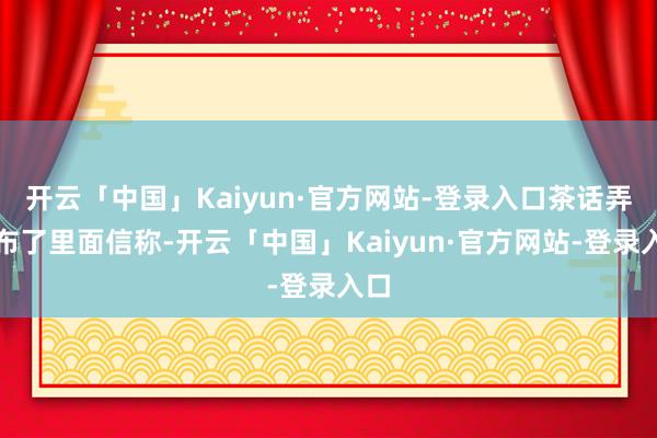 开云「中国」Kaiyun·官方网站-登录入口茶话弄发布了里面信称-开云「中国」Kaiyun·官方网站-登录入口