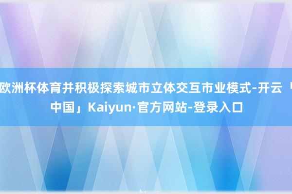 欧洲杯体育并积极探索城市立体交互市业模式-开云「中国」Kaiyun·官方网站-登录入口