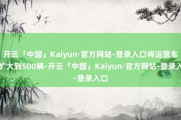 开云「中国」Kaiyun·官方网站-登录入口将运营车队扩大到500辆-开云「中国」Kaiyun·官方网站-登录入口