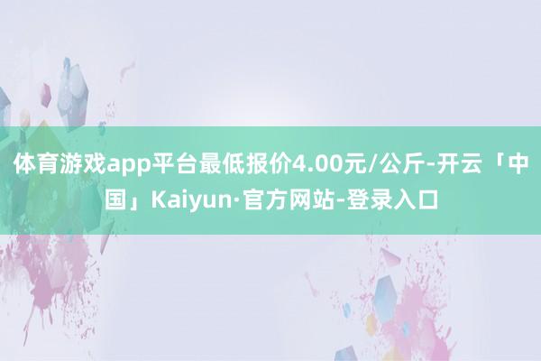 体育游戏app平台最低报价4.00元/公斤-开云「中国」Kaiyun·官方网站-登录入口