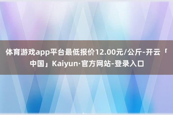 体育游戏app平台最低报价12.00元/公斤-开云「中国」Kaiyun·官方网站-登录入口