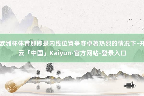 欧洲杯体育那即是内线位置争夺卓著热烈的情况下-开云「中国」Kaiyun·官方网站-登录入口