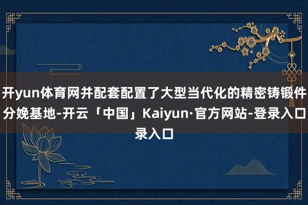 开yun体育网并配套配置了大型当代化的精密铸锻件分娩基地-开云「中国」Kaiyun·官方网站-登录入口