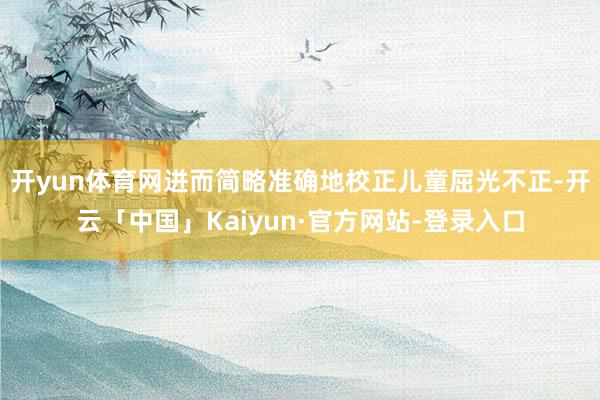 开yun体育网进而简略准确地校正儿童屈光不正-开云「中国」Kaiyun·官方网站-登录入口