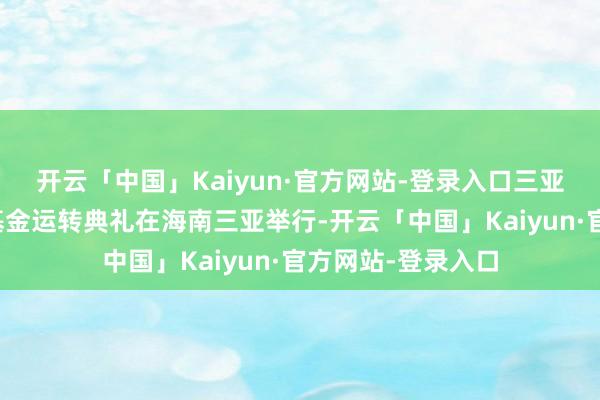 开云「中国」Kaiyun·官方网站-登录入口三亚高质地发展产业基金运转典礼在海南三亚举行-开云「中国」Kaiyun·官方网站-登录入口
