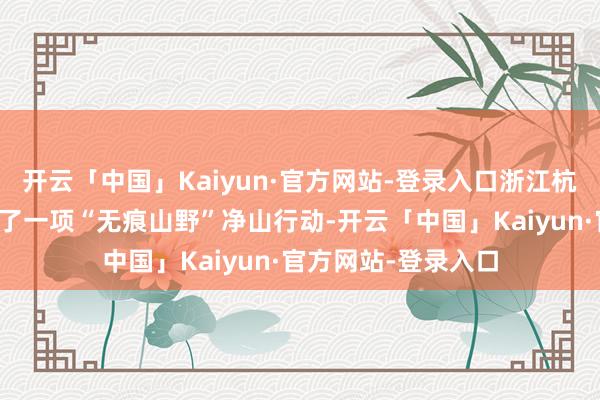 开云「中国」Kaiyun·官方网站-登录入口浙江杭州临安太子尖推出了一项“无痕山野”净山行动-开云「中国」Kaiyun·官方网站-登录入口