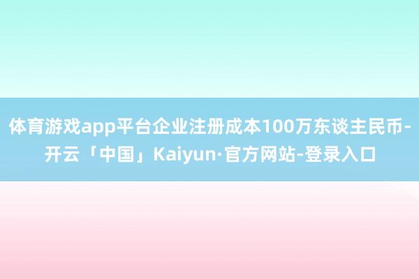 体育游戏app平台企业注册成本100万东谈主民币-开云「中国」Kaiyun·官方网站-登录入口