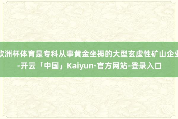 欧洲杯体育是专科从事黄金坐褥的大型玄虚性矿山企业-开云「中国」Kaiyun·官方网站-登录入口