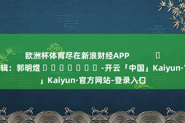 欧洲杯体育尽在新浪财经APP            						牵涉剪辑：郭明煜 							-开云「中国」Kaiyun·官方网站-登录入口