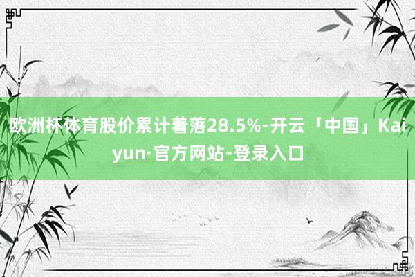 欧洲杯体育股价累计着落28.5%-开云「中国」Kaiyun·官方网站-登录入口