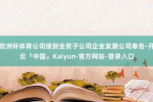 欧洲杯体育公司接到全资子公司企业发展公司奉告-开云「中国」Kaiyun·官方网站-登录入口