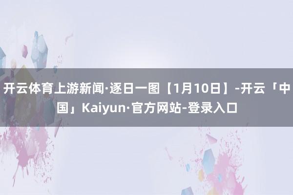 开云体育上游新闻·逐日一图【1月10日】-开云「中国」Kaiyun·官方网站-登录入口