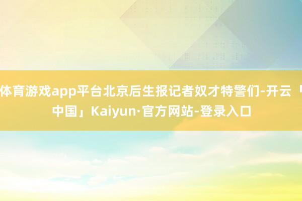 体育游戏app平台北京后生报记者奴才特警们-开云「中国」Kaiyun·官方网站-登录入口