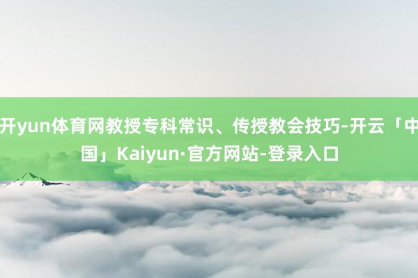开yun体育网教授专科常识、传授教会技巧-开云「中国」Kaiyun·官方网站-登录入口
