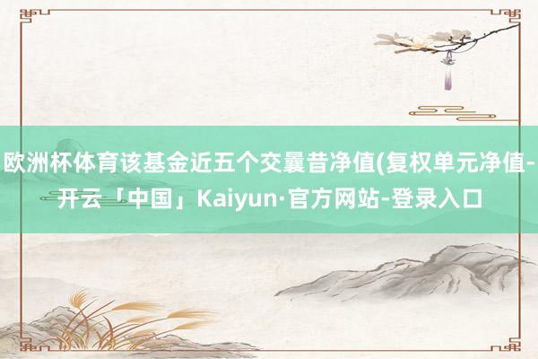 欧洲杯体育该基金近五个交曩昔净值(复权单元净值-开云「中国」Kaiyun·官方网站-登录入口
