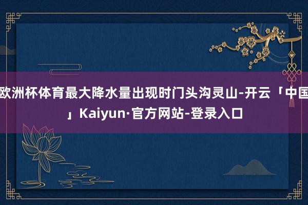 欧洲杯体育最大降水量出现时门头沟灵山-开云「中国」Kaiyun·官方网站-登录入口