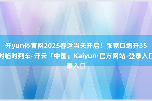 开yun体育网2025春运当天开启！张家口增开35对临时列车-开云「中国」Kaiyun·官方网站-登录入口