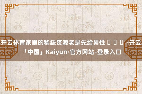 开云体育家里的稀缺资源老是先给男性 ​​​-开云「中国」Kaiyun·官方网站-登录入口