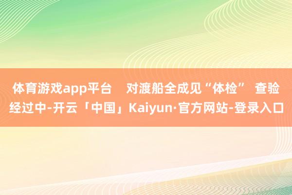 体育游戏app平台    对渡船全成见“体检”  查验经过中-开云「中国」Kaiyun·官方网站-登录入口
