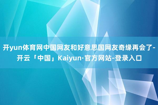 开yun体育网中国网友和好意思国网友奇缘再会了-开云「中国」Kaiyun·官方网站-登录入口