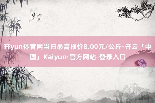开yun体育网当日最高报价8.00元/公斤-开云「中国」Kaiyun·官方网站-登录入口