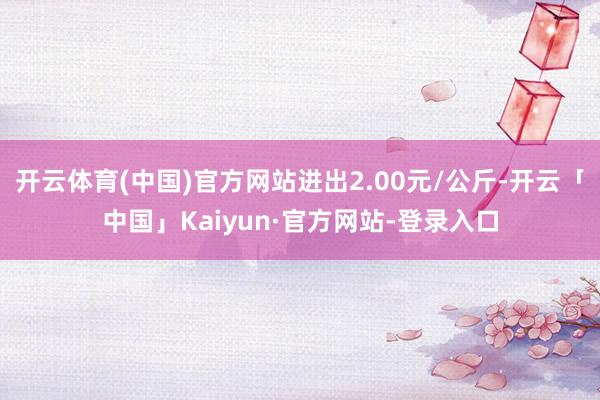 开云体育(中国)官方网站进出2.00元/公斤-开云「中国」Kaiyun·官方网站-登录入口