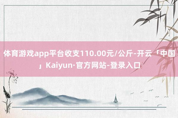体育游戏app平台收支110.00元/公斤-开云「中国」Kaiyun·官方网站-登录入口