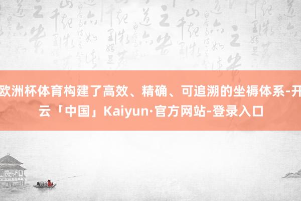 欧洲杯体育构建了高效、精确、可追溯的坐褥体系-开云「中国」Kaiyun·官方网站-登录入口