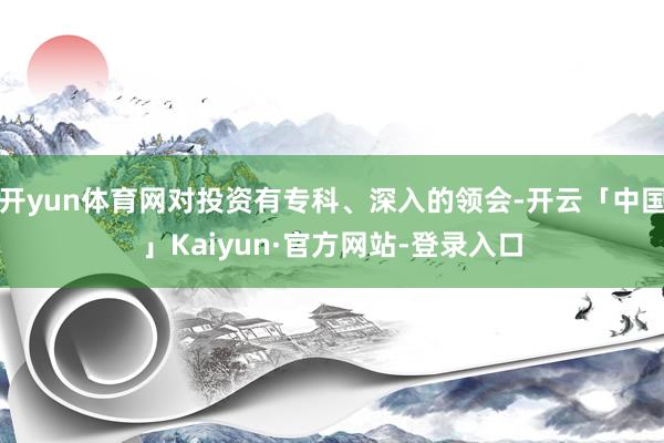 开yun体育网对投资有专科、深入的领会-开云「中国」Kaiyun·官方网站-登录入口
