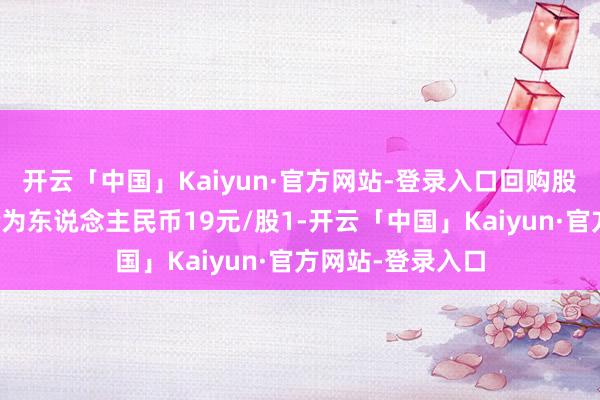 开云「中国」Kaiyun·官方网站-登录入口回购股份的最高成交价为东说念主民币19元/股1-开云「中国」Kaiyun·官方网站-登录入口