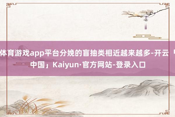 体育游戏app平台分娩的盲抽类相近越来越多-开云「中国」Kaiyun·官方网站-登录入口
